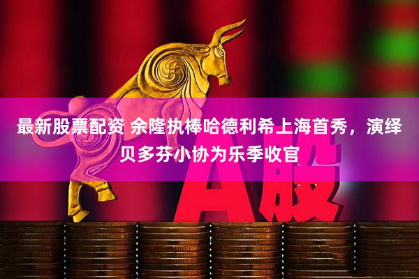 最新股票配资 余隆执棒哈德利希上海首秀，演绎贝多芬小协为乐季收官