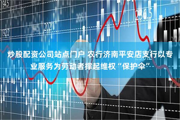 炒股配资公司站点门户 农行济南平安店支行以专业服务为劳动者撑起维权“保护伞”