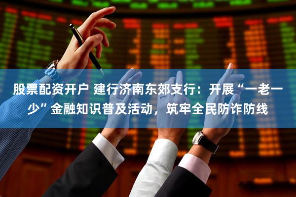 股票配资开户 建行济南东郊支行：开展“一老一少”金融知识普及活动，筑牢全民防诈防线