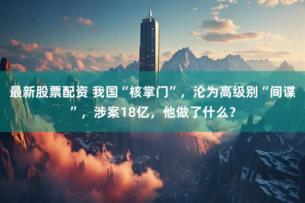 最新股票配资 我国“核掌门”，沦为高级别“间谍”，涉案18亿，他做了什么？