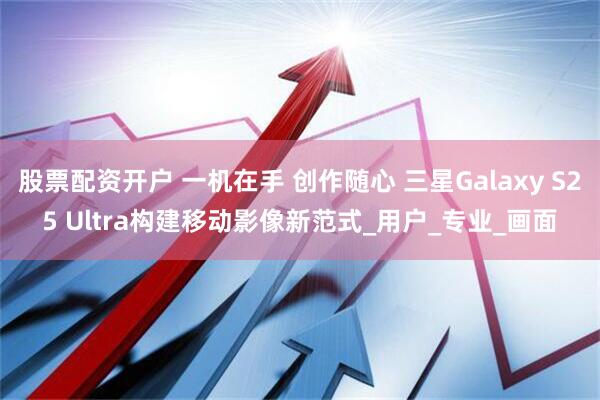 股票配资开户 一机在手 创作随心 三星Galaxy S25 Ultra构建移动影像新范式_用户_专业_画面
