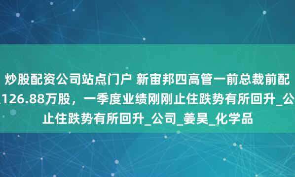 炒股配资公司站点门户 新宙邦四高管一前总裁前配偶集体减持不超126.88万股，一季度业绩刚刚止住跌势有所回升_公司_姜昊_化学品