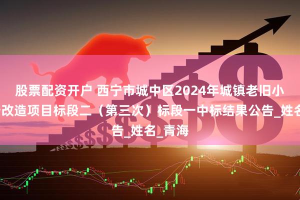 股票配资开户 西宁市城中区2024年城镇老旧小区提升改造项目标段二（第三次）标段一中标结果公告_姓名_青海