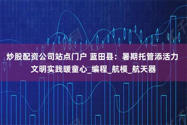 炒股配资公司站点门户 蓝田县：暑期托管添活力 文明实践暖童心_编程_航模_航天器