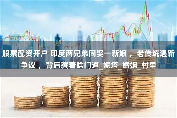 股票配资开户 印度两兄弟同娶一新娘 ，老传统遇新争议 ，背后藏着啥门道_妮塔_婚姻_村里