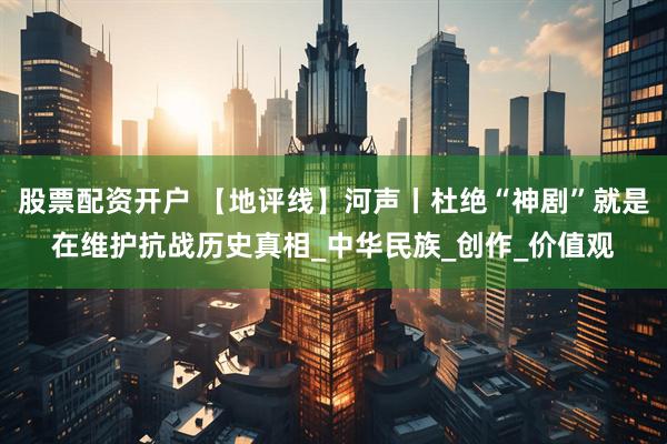 股票配资开户 【地评线】河声丨杜绝“神剧”就是在维护抗战历史真相_中华民族_创作_价值观