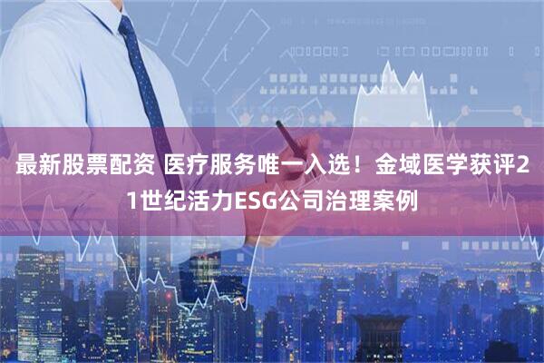 最新股票配资 医疗服务唯一入选！金域医学获评21世纪活力ESG公司治理案例