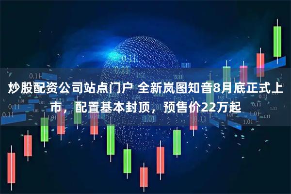 炒股配资公司站点门户 全新岚图知音8月底正式上市，配置基本封顶，预售价22万起