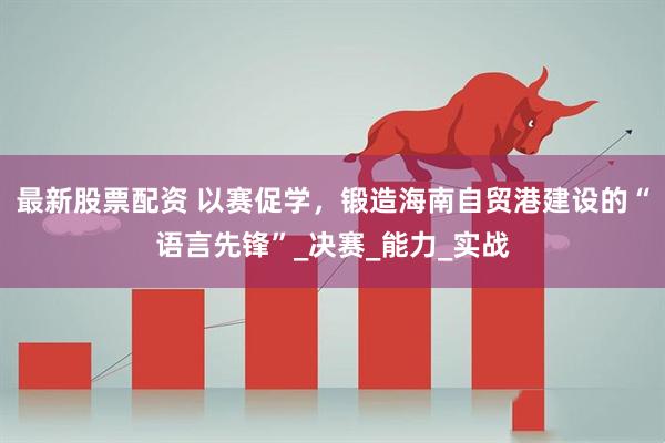 最新股票配资 以赛促学，锻造海南自贸港建设的“语言先锋”_决赛_能力_实战