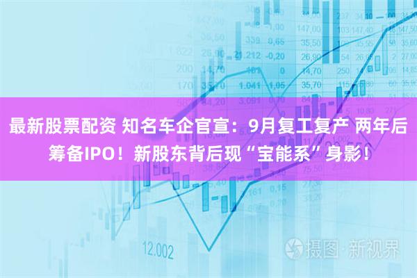 最新股票配资 知名车企官宣：9月复工复产 两年后筹备IPO！新股东背后现“宝能系”身影！