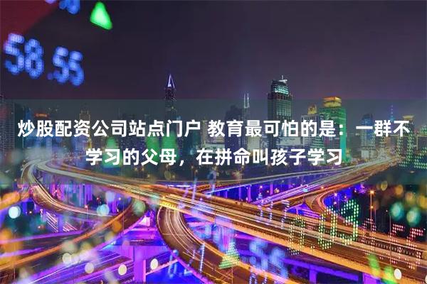 炒股配资公司站点门户 教育最可怕的是：一群不学习的父母，在拼命叫孩子学习
