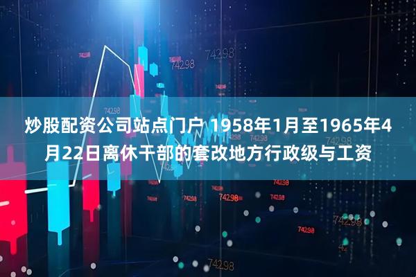 炒股配资公司站点门户 1958年1月至1965年4月22日离休干部的套改地方行政级与工资