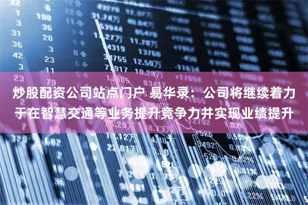 炒股配资公司站点门户 易华录：公司将继续着力于在智慧交通等业务提升竞争力并实现业绩提升