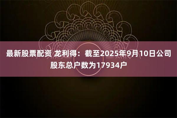 最新股票配资 龙利得：截至2025年9月10日公司股东总户数为17934户
