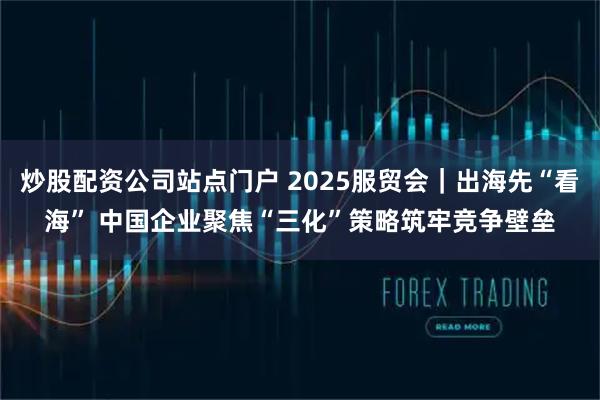 炒股配资公司站点门户 2025服贸会｜出海先“看海” 中国企业聚焦“三化”策略筑牢竞争壁垒