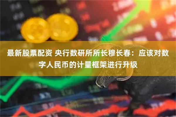 最新股票配资 央行数研所所长穆长春：应该对数字人民币的计量框架进行升级