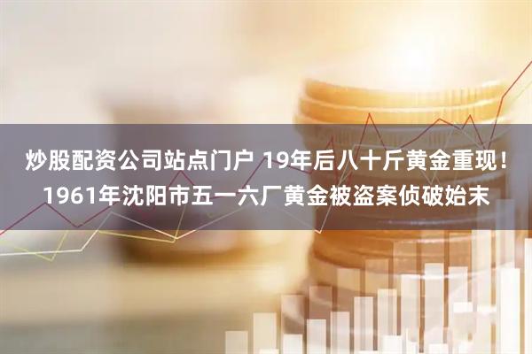 炒股配资公司站点门户 19年后八十斤黄金重现！1961年沈阳市五一六厂黄金被盗案侦破始末