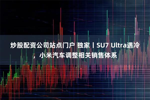 炒股配资公司站点门户 独家丨SU7 Ultra遇冷，小米汽车调整相关销售体系