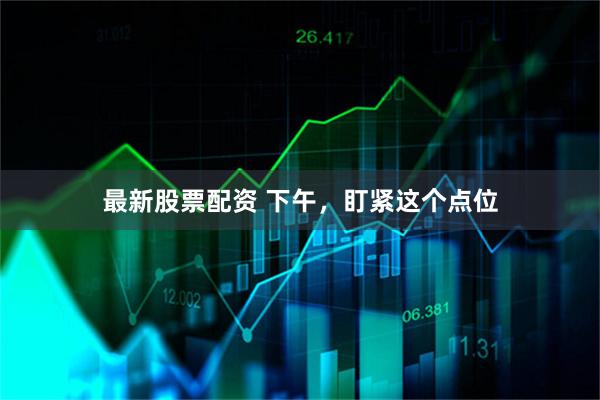 最新股票配资 下午，盯紧这个点位