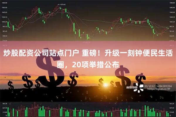 炒股配资公司站点门户 重磅！升级一刻钟便民生活圈，20项举措公布