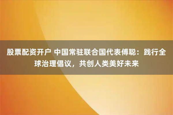 股票配资开户 中国常驻联合国代表傅聪：践行全球治理倡议，共创人类美好未来