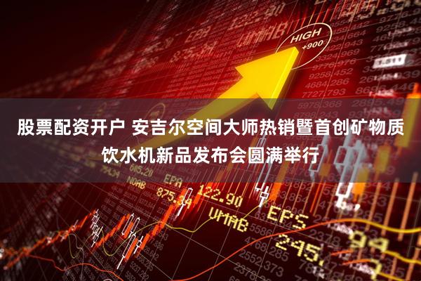股票配资开户 安吉尔空间大师热销暨首创矿物质饮水机新品发布会圆满举行
