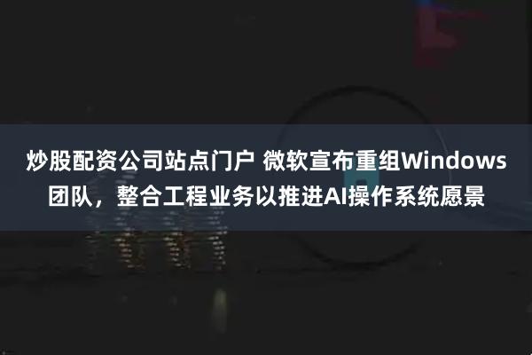 炒股配资公司站点门户 微软宣布重组Windows团队，整合工程业务以推进AI操作系统愿景