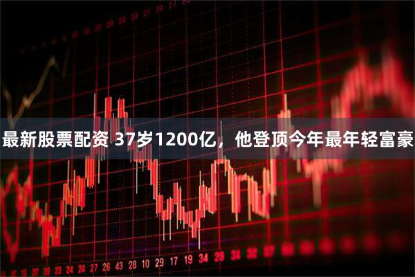 最新股票配资 37岁1200亿，他登顶今年最年轻富豪