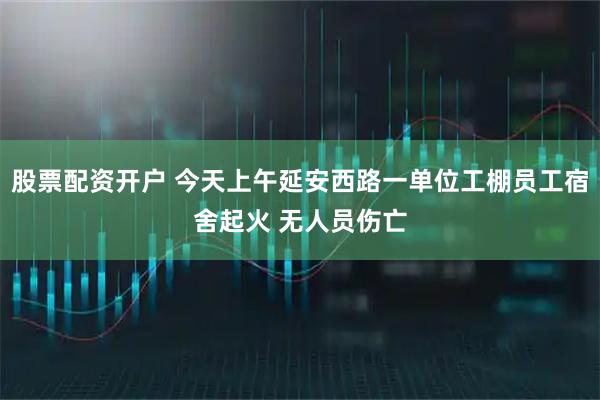 股票配资开户 今天上午延安西路一单位工棚员工宿舍起火 无人员伤亡