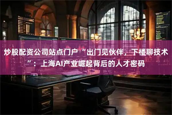 炒股配资公司站点门户 “出门见伙伴，下楼聊技术”：上海AI产业崛起背后的人才密码