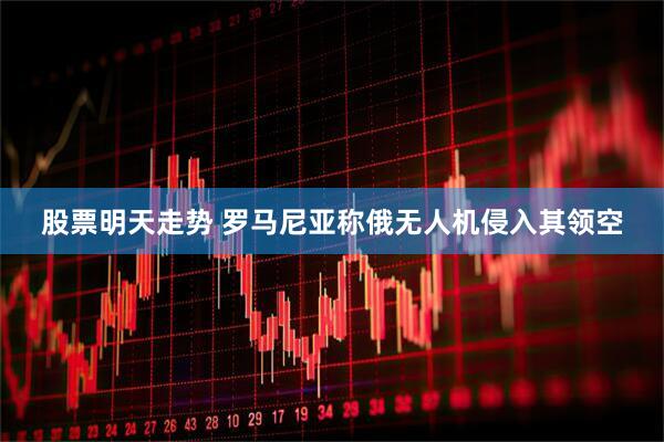 股票明天走势 罗马尼亚称俄无人机侵入其领空