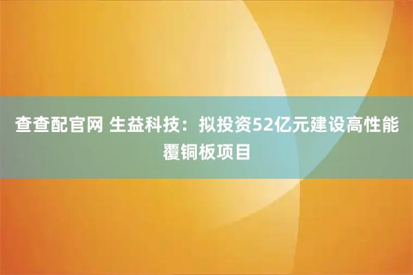 查查配官网 生益科技：拟投资52亿元建设高性能覆铜板项目