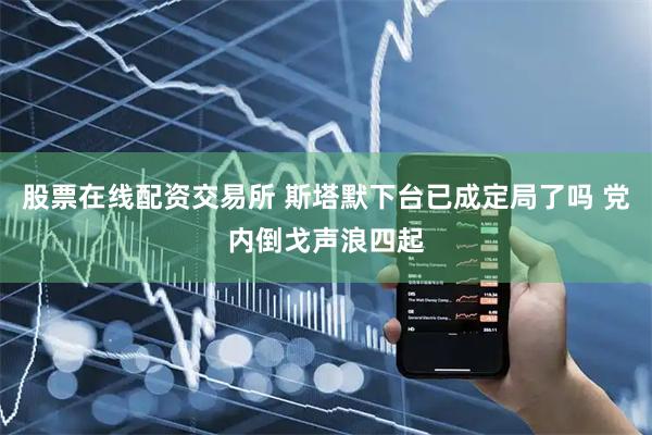股票在线配资交易所 斯塔默下台已成定局了吗 党内倒戈声浪四起