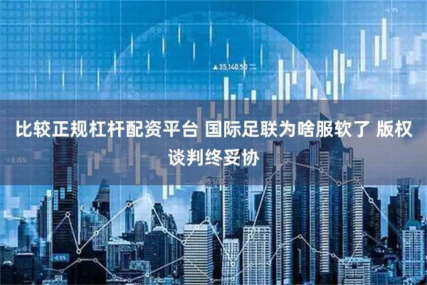 比较正规杠杆配资平台 国际足联为啥服软了 版权谈判终妥协