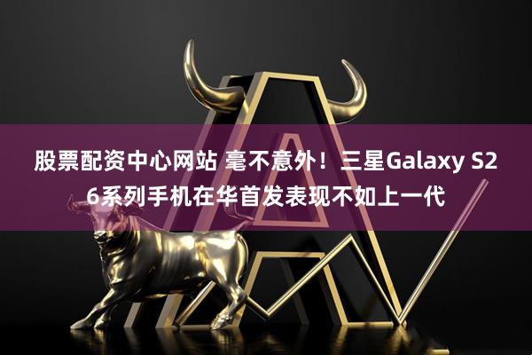 股票配资中心网站 毫不意外！三星Galaxy S26系列手机在华首发表现不如上一代