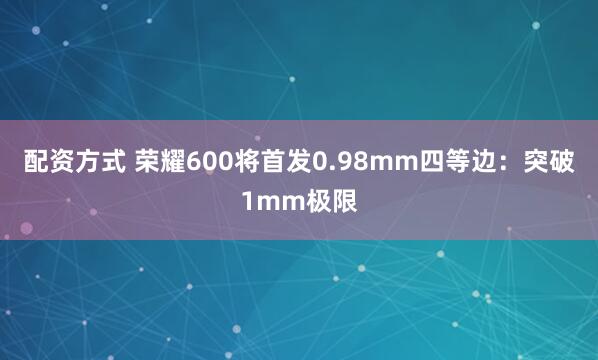 配资方式 荣耀600将首发0.98mm四等边：突破1mm极限