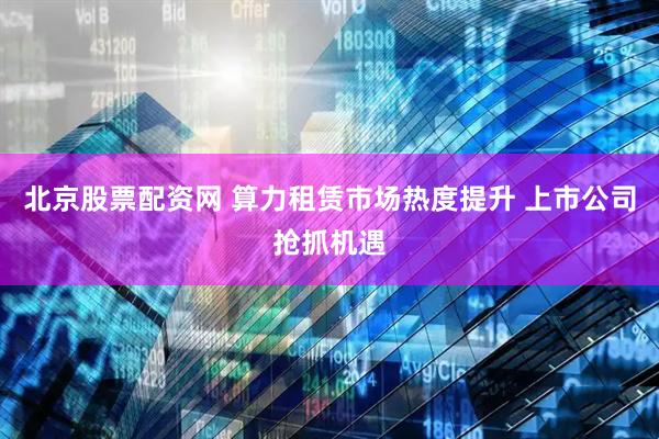 北京股票配资网 算力租赁市场热度提升 上市公司抢抓机遇