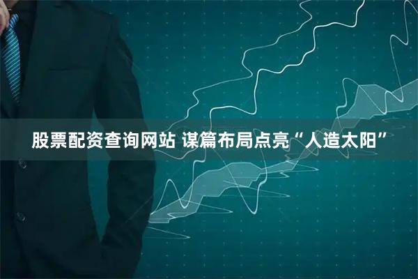 股票配资查询网站 谋篇布局点亮“人造太阳”