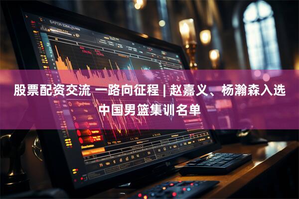 股票配资交流 一路向征程 | 赵嘉义、杨瀚森入选中国男篮集训名单