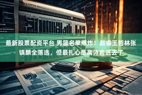 最新股票配资平台 男篮名单爆炸！赵睿王哲林张镇麟全落选，但最扎心是高诗岩进去了