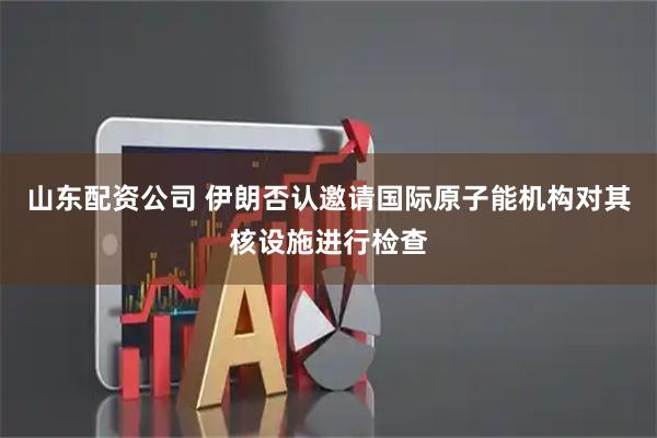 山东配资公司 伊朗否认邀请国际原子能机构对其核设施进行检查
